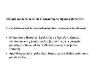 Hay que moderar o evitar el consumo de algunos alimentos
En una dieta baja en sal, hay que moderar o evitar el consumo de estos alimentos:

• Embutidos o fiambres. Salchichas de Frankfurt. Quesos.
Jamón serrano y jamón cocido (en contra de la creencia
popular, contiene sal en cantidades similares al jamón
serrano).
• Aperitivos salados, palomitas, frutos secos salados, aceitunas,
patatas fritas.

 