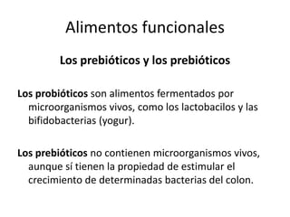 Alimentos funcionales
Los prebióticos y los prebióticos
Los probióticos son alimentos fermentados por
microorganismos vivos, como los lactobacilos y las
bifidobacterias (yogur).

Los prebióticos no contienen microorganismos vivos,
aunque sí tienen la propiedad de estimular el
crecimiento de determinadas bacterias del colon.

 