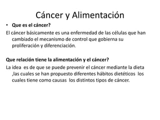 Cáncer y Alimentación
• Que es el cáncer?
El cáncer básicamente es una enfermedad de las células que han
cambiado el mecanismo de control que gobierna su
proliferación y diferenciación.
Que relación tiene la alimentación y el cáncer?
La idea es de que se puede prevenir el cáncer mediante la dieta
,las cuales se han propuesto diferentes hábitos dietéticos los
cuales tiene como causas los distintos tipos de cáncer.

 
