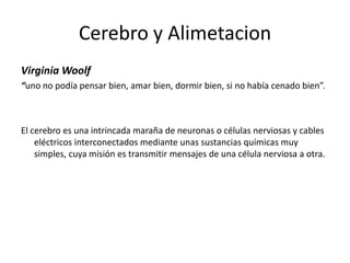 Cerebro y Alimetacion
Virginia Woolf
“uno no podía pensar bien, amar bien, dormir bien, si no había cenado bien”.

El cerebro es una intrincada maraña de neuronas o células nerviosas y cables
eléctricos interconectados mediante unas sustancias químicas muy
simples, cuya misión es transmitir mensajes de una célula nerviosa a otra.

 