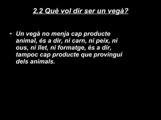 2.2 Què vol dir ser un vegà? Un vegà no menja cap producte animal, és a dir, ni carn, ni peix, ni ous, ni llet, ni formatge, és a dir, tampoc cap producte que provingui dels animals. 