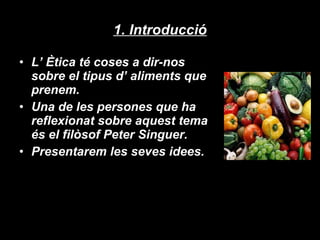 1. Introducció L’ Ètica té coses a dir-nos sobre el tipus d’ aliments que prenem. Una de les persones que ha reflexionat sobre aquest tema és el filòsof Peter Singuer. Presentarem les seves idees. 
