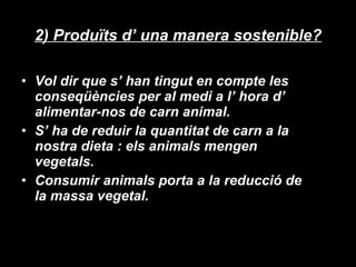 2) Produïts d’ una manera sostenible? Vol dir que s’ han tingut en compte les conseqüències per al medi a l’ hora d’ alimentar-nos de carn animal. S’ ha de reduir la quantitat de carn a la nostra dieta : els animals mengen vegetals.  Consumir animals porta a la reducció de la massa vegetal. 