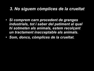 3. No siguem còmplices de la crueltat Si comprem carn procedent de granges industrials, tot i saber del patiment al qual hi sotmeten als animals, estem recolçant un tractament inacceptable als animals. Som, doncs, còmplices de la crueltat .  