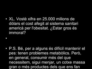 XL. Vostè xifra en 25.000 milions de dòlars el cost afegit al sistema sanitari americà per l'obesitat. ¿Estar gros és immoral?  P.S. Bé, per a alguns és difícil mantenir el pes: tenen problemes metabòlics. Però, en general, consumir més del que necessitem, sigui menjar, un cotxe massa gran o més productes dels que ens fan falta, posa en dificultats la capacitat del planeta de satisfer les nostres necessitats i d'assimilar els nostres residus, que és limitada.  