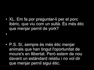 XL. Em fa por preguntar-li per el porc ibèric, que viu com un sultà. És més ètic que menjar pernil de york?  P.S. Sí, sempre és més ètic menjar animals que han tingut l'oportunitat de moure's en llibertat. Però estem de nou davant un estàndard relatiu i no vol dir que menjar pernil sigui ètic. 