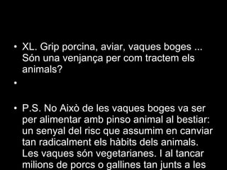 XL. Grip porcina, aviar, vaques boges ... Són una venjança per com tractem els animals?  P.S. No Això de les vaques boges va ser per alimentar amb pinso animal al bestiar: un senyal del risc que assumim en canviar tan radicalment els hàbits dels animals. Les vaques són vegetarianes. I al tancar milions de porcs o gallines tan junts a les granges industrials estem creant les condicions ideals per a la mutació i la propagació de nous virus. 