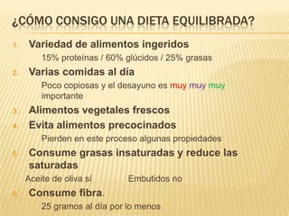¿CÓMO CONSIGO UNA DIETA EQUILIBRADA?
1.   Variedad de alimentos ingeridos
         15% proteínas / 60% glúcidos / 25% grasas
2.   Varias comidas al día
         Poco copiosas y el desayuno es muy muy muy
         importante
3.   Alimentos vegetales frescos
4.   Evita alimentos precocinados
         Pierden en este proceso algunas propiedades
5.   Consume grasas insaturadas y reduce las
     saturadas
     Aceite de oliva sí       Embutidos no
6.   Consume fibra.
         25 gramos al día por lo menos
 