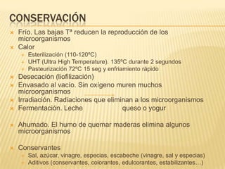 CONSERVACIÓN
   Frío. Las bajas Tª reducen la reproducción de los
    microorganismos
   Calor
       Esterilización (110-120ºC)
       UHT (Ultra High Temperature). 135ºC durante 2 segundos
       Pasteurización 72ºC 15 seg y enfriamiento rápido
   Desecación (liofilización)
   Envasado al vacío. Sin oxígeno muren muchos
    microorganismos
   Irradiación. Radiaciones que eliminan a los microorganismos
   Fermentación. Leche               queso o yogur

   Ahumado. El humo de quemar maderas elimina algunos
    microorganismos

   Conservantes
       Sal, azúcar, vinagre, especias, escabeche (vinagre, sal y especias)
       Aditivos (conservantes, colorantes, edulcorantes, estabilizantes…)
 