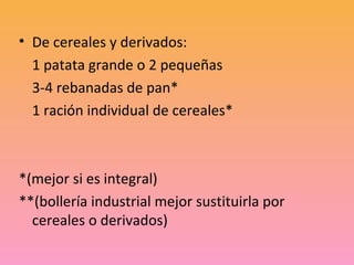 • De cereales y derivados:
  1 patata grande o 2 pequeñas
  3-4 rebanadas de pan*
  1 ración individual de cereales*



*(mejor si es integral)
**(bollería industrial mejor sustituirla por
  cereales o derivados)
 
