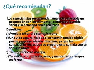 ¿Qué recomiendan?
 Los especialistas recomiendan una vida saludable en
   proporción con los alimentos adquiridos (comida
   sana) y la actividad física realizada.
 Beneficios:
a) Ayuda a tener el sistema inmune
b) Una vida segura, ya que al consumir comida rápida
   puede provocar alguna infección, ya que las
   condiciones en las que se prepara esta comida suelen
   ser insalubres
c) Te proporcionan energía
d) Te ayuda a no subir de peso, y mantenerte siempre
   en forma
 