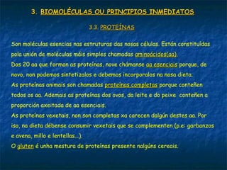 3.3. BIOMOLÉCULAS OU PRINCIPIOS INMEDIATOSBIOMOLÉCULAS OU PRINCIPIOS INMEDIATOS
3.3.3.3. PROTEÍNASPROTEÍNAS
Son moléculas esencias nas estruturas das nosas células. Están constituídas
pola unión de moléculas máis simples chamadas aminoácidos(aa)aminoácidos(aa).
Dos 20 aa que forman as proteínas, nove chámanse aa esenciaisaa esenciais porque, de
novo, non podemos sintetizalos e debemos incorporalos na nosa dieta.
As proteínas animais son chamadas proteínas completasproteínas completas porque conteñen
todos os aa. Ademais as proteínas dos ovos, da leite e do peixe conteñen a
proporción axeitada de aa esenciais.
As proteínas vexetais, non son completas xa carecen dalgún destes aa. Por
iso, na dieta débense consumir vexetais que se complementen (p.e: garbanzos
e avena, millo e lentellas...).
O glutengluten é unha mestura de proteínas presente nalgúns cereais.
 