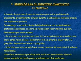 3.3. BIOMOLÉCULAS OU PRINCIPIOS INMEDIATOSBIOMOLÉCULAS OU PRINCIPIOS INMEDIATOS
3.3.3.3. PROTEÍNASPROTEÍNAS
A inxesta de proteínas é esencial nos nenos para evitar problemas de
crecemento. Evidentemente a muller durante o embarazoe a lactancia precisa
dun suplemento proteico.
Sen embargo, e en contra do que habitualmente se cre, os suplementos
proteicos relacionados co exercicio físico poden facer máis mal que ben,
básicamente por varias razóns:
- As proteínas non se almacenan como tal, ou se queiman ou se acumulan como
graxa cando hai un exceso. (sedentaria: 0'8 a 1 g/kg/día- deportista: 1'2
g/Kg/día- deportista de forza: 2 g/Kg/día).
- Unha dieta proteica variada (ovos, carnes, peixes e lácteos) cubrirá todas as
necesidades.
Unha dieta excesiva en proteínas pode incidir en: determinados tipos de
cancro, aumento do tecido graxo, problemas nos riles, esclerose...
 
