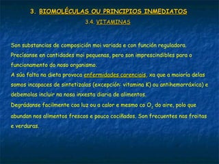 3.3. BIOMOLÉCULAS OU PRINCIPIOS INMEDIATOSBIOMOLÉCULAS OU PRINCIPIOS INMEDIATOS
3.4.3.4. VITAMINASVITAMINAS
Son substancias de composición moi variada e con función reguladora.
Precísanse en cantidades moi pequenas, pero son imprescindibles para o
funcionamento do noso organismo.
A súa falta na dieta provoca enfermidades carenciaisenfermidades carenciais,, xa que a maioría delas
somos incapaces de sintetizalas (excepción: vitamina K) ou antihemorráxica) e
debemolas incluir na nosa inxesta diaria de alimentos.
Degrádanse facilmente coa luz ou a calor e mesmo co O2
do aire, polo que
abundan nos alimentos frescos e pouco cociñados. Son frecuentes nas froitas
e verduras.
 
