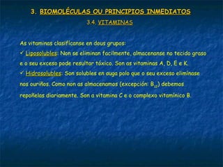 3.3. BIOMOLÉCULAS OU PRINCIPIOS INMEDIATOSBIOMOLÉCULAS OU PRINCIPIOS INMEDIATOS
3.4.3.4. VITAMINASVITAMINAS
As vitaminas clasifícanse en dous grupos:
 LiposolublesLiposolubles: Non se eliminan facilmente, almacenanse no tecido graso
e o seu exceso pode resultar tóxico. Son as vitaminas A, D, E e K.
 HidrosolublesHidrosolubles: Son solubles en auga polo que o seu exceso elimínase
nos ouriños. Como non as almacenamos (excepción: B12
) debemos
repoñelas diariamente. Son a vitamina C e o complexo vitamínico B.
 