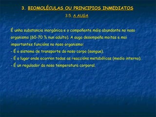 3.3. BIOMOLÉCULAS OU PRINCIPIOS INMEDIATOSBIOMOLÉCULAS OU PRINCIPIOS INMEDIATOS
3.5.3.5. A AUGAA AUGA
É unha substancia inorgánica e o compoñente máis abundante no noso
organismo (60-70 % nun adulto). A auga desempeña moitas e moi
importantes funcións no noso organismo:
- É o sistema de transporte do noso corpo (sangue).
- É o lugar onde ocorren todas as reaccións metabólicas (medio interno).
- É un regulador da nosa temperatura corporal.
 