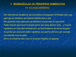 3.3. BIOMOLÉCULAS OU PRINCIPIOS INMEDIATOSBIOMOLÉCULAS OU PRINCIPIOS INMEDIATOS
3.6.3.6. AS SALES MINERAISAS SALES MINERAIS
Son substancias inorgánicas que precisamos en pequenas cantidades, pero que
igual que as vitaminas, son imprescindibles para a vida.
Non podemos fabricalas polo que debemos incorporalas na nosa dieta.
Teñen función estrutural formando parte dos nosos dentes, ósos.... e función
reguladora en reaccións metabólicas e no funcionamento de moitos órganos.
As perdas por suoración deben repoñerse cun aporte adicional, por exemplo
con bebidas ricas en sales.
Entre os alimentos máis ricos en minerais atópanse as legumes.
 