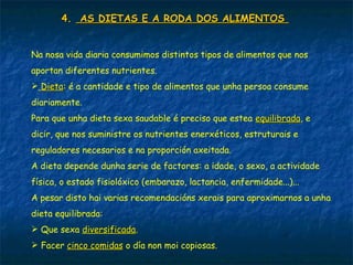 4.4. AS DIETAS E A RODA DOS ALIMENTOSAS DIETAS E A RODA DOS ALIMENTOS
Na nosa vida diaria consumimos distintos tipos de alimentos que nos
aportan diferentes nutrientes.
 DietaDieta: é a cantidade e tipo de alimentos que unha persoa consume
diariamente.
Para que unha dieta sexa saudable é preciso que estea equilibradaequilibrada, e
dicir, que nos suministre os nutrientes enerxéticos, estruturais e
reguladores necesarios e na proporción axeitada.
A dieta depende dunha serie de factores: a idade, o sexo, a actividade
física, o estado fisiolóxico (embarazo, lactancia, enfermidade...)...
A pesar disto hai varias recomendacións xerais para aproximarnos a unha
dieta equilibrada:
 Que sexa diversificadadiversificada.
 Facer cinco comidascinco comidas o día non moi copiosas.
 