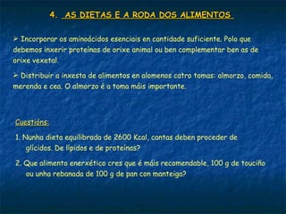 4.4. AS DIETAS E A RODA DOS ALIMENTOSAS DIETAS E A RODA DOS ALIMENTOS
 Incorporar os aminoácidos esenciais en cantidade suficiente. Polo que
debemos inxerir proteínas de orixe animal ou ben complementar ben as de
orixe vexetal.
 Distribuir a inxesta de alimentos en alomenos catro tomas: almorzo, comida,
merenda e cea. O almorzo é a toma máis importante.
Cuestións:Cuestións:
1. Nunha dieta equilibrada de 2600 Kcal, cantas deben proceder de
glícidos. De lípidos e de proteínas?
2. Que alimento enerxético cres que é máis recomendable, 100 g de touciño
ou unha rebanada de 100 g de pan con manteiga?
 