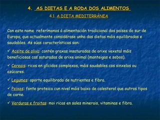 4.4. AS DIETAS E A RODA DOS ALIMENTOSAS DIETAS E A RODA DOS ALIMENTOS
4.1.4.1. A DIETA MEDITERRÁNEAA DIETA MEDITERRÁNEA
Con este nome referímonos á alimentación tradicional dos países do sur de
Europa, que actualmente considérase unha das dietas máis equilibradas e
saudables. As súas características son:
 Aceite de olivaAceite de oliva: contén graxas insaturadas de orixe vexetal máis
beneficiosas cas saturadas de orixe animal (manteigas e sebos).
 CereaisCereais: ricos en glícidos complexos, máis saudables cos sinxelos ou
azúcares.
 LegumesLegumes: aporte equilibrado de nutrientes e fibra.
 PeixesPeixes: fonte proteica cun nivel máis baixo de colesterol que outros tipos
de carne.
 Verduras e froitasVerduras e froitas: moi ricas en sales minerais, vitaminas e fibra.
 