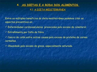4.4. AS DIETAS E A RODA DOS ALIMENTOSAS DIETAS E A RODA DOS ALIMENTOS
4.1.4.1. A DIETA MEDITERRÁNEAA DIETA MEDITERRÁNEA
Entre os múltiples beneficios da dieta mediterránea podemos citar os
aspectos preventivos en:
 Enfermidades cardiovasculares provocadas polo exceso de colesterol.
 Estreñimento por falta de fibra.
 Cancro de colón entre outras causas polo exceso de proteína de carnes
vermellas.
 Obesidade polo exceso de graxa, especialmente saturada.
 