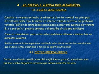 4.4. AS DIETAS E A RODA DOS ALIMENTOSAS DIETAS E A RODA DOS ALIMENTOS
4.2.4.2. A DIETA VEXETARIANAA DIETA VEXETARIANA
Consiste no consumo exclusivo de alimentos de orixe vexetal. As principais
dificultades deste tipo de dietas é a inferior calidade nutritiva das proteínas
vexetais (déficit de aminoácidos esenciais) e a case total ausencia de vitamina
B12 ( o seu déficit provoca anemias e alteracións do sistema nervioso).
Como xa comentamos, para evitar estes problemas débense combinar ben os
alimentos vexetais.
Moitos vexetarianos seguen en realidade unha dieta ovo-lacteo-vexetariana
que resolve estas cuestións e ten un bo aporte nutricional.
4.3.4.3. DIETAS HIPERCALÓRICASDIETAS HIPERCALÓRICAS
Dietas cun elevado contido enerxético (glícidos e graxas), apropiadas para
persoas cunha delgadeza excesiva que deban aumentar de peso.
 