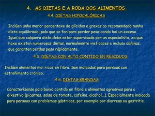 4.4. AS DIETAS E A RODA DOS ALIMENTOSAS DIETAS E A RODA DOS ALIMENTOS
4.4.4.4. DIETAS HIPOCALÓRICASDIETAS HIPOCALÓRICAS
Inclúen unha menor porcentaxe de glícidos e graxas ao recomendado nunha
dieta equilibrada, polo que se fan para perder peso cando hai un exceso.
Igual que calquera dieta debe estar supervisada por un especialista, xa que
hoxe existen numerosas dietas, normalmente ineficaces e incluso dañinas,
que garanten perdas peso rápidamente.
4.5.4.5. DIETAS CON ALTO CONTIDO EN RESIDUOSDIETAS CON ALTO CONTIDO EN RESIDUOS
Inclúen alimentos moi ricos en fibra. Son indicadas para persoas con
estreñimento crónico.
4.6.4.6. DIETAS BRANDASDIETAS BRANDAS
Caracterízanse polo baixo contido en fibra e alimentos agresivos para o
dixestivo (picantes, salsa de tomate, cafeína, alcohol...). Especialmente indicada
para persoas con problemas gástricos, por exemplo por diarreas ou gastritis.
 