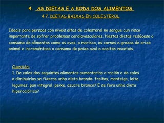 4.4. AS DIETAS E A RODA DOS ALIMENTOSAS DIETAS E A RODA DOS ALIMENTOS
4.7.4.7. DIETAS BAIXAS EN COLESTEROLDIETAS BAIXAS EN COLESTEROL
Ideais para persoas con niveis altos de colesterol no sangue cun risco
importante de sofrer problemas cardiovasculares. Nestas dietas redúcese o
consumo de alimentos como os ovos, o marisco, as carnes e graxas de orixe
animal e increméntase o consumo de peixe azul e aceites vexetais.
Cuestión:Cuestión:
1. De cales dos seguintes alimentos aumentarías a ración e de cales
a diminuirías se fixeras unha dieta branda: froitas, manteiga, leite,
legumes, pan integral, peixe, azucre branco? E se fora unha dieta
hipercalórica?
 