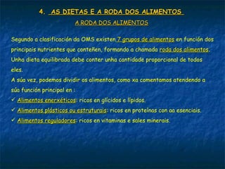 4.4. AS DIETAS E A RODA DOS ALIMENTOSAS DIETAS E A RODA DOS ALIMENTOS
A RODA DOS ALIMENTOSA RODA DOS ALIMENTOS
Segundo a clasificación da OMS existen 7 grupos de alimentos7 grupos de alimentos en función dos
principais nutrientes que conteñen, formando a chamada roda dos alimentosroda dos alimentos.
Unha dieta equilibrada debe conter unha cantidade proporcional de todos
eles.
A súa vez, podemos dividir os alimentos, como xa comentamos atendendo a
súa función principal en :
 Alimentos enerxéticosAlimentos enerxéticos: ricos en glícidos e lípidos.
 Alimentos plásticos ou estruturaisAlimentos plásticos ou estruturais: ricos en proteínas con aa esenciais.
 Alimentos reguladoresAlimentos reguladores: ricos en vitaminas e sales minerais.
 
