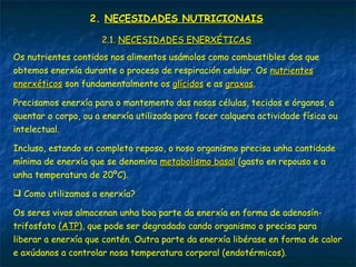 2.2. NECESIDADES NUTRICIONAISNECESIDADES NUTRICIONAIS
Os nutrientes contidos nos alimentos usámolos como combustibles dos que
obtemos enerxía durante o proceso de respiración celular. Os nutrientesnutrientes
enerxéticosenerxéticos son fundamentalmente os glícidosglícidos e as graxasgraxas.
Precisamos enerxía para o mantemento das nosas células, tecidos e órganos, a
quentar o corpo, ou a enerxía utilizada para facer calquera actividade física ou
intelectual.
Incluso, estando en completo reposo, o noso organismo precisa unha cantidade
mínima de enerxía que se denomina metabolismo basalmetabolismo basal (gasto en repouso e a
unha temperatura de 20ºC).
 Como utilizamos a enerxía?
Os seres vivos almacenan unha boa parte da enerxía en forma de adenosín-
trifosfato (ATPATP), que pode ser degradado cando organismo o precisa para
liberar a enerxía que contén. Outra parte da enerxía libérase en forma de calor
e axúdanos a controlar nosa temperatura corporal (endotérmicos).
2.1.2.1. NECESIDADES ENERXÉTICASNECESIDADES ENERXÉTICAS
 