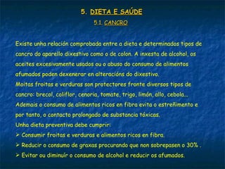 5.5. DIETA E SAÚDEDIETA E SAÚDE
5.1.5.1. CANCROCANCRO
Existe unha relación comprobada entre a dieta e determinados tipos de
cancro do aparello dixestivo como o de colon. A inxesta de alcohol, os
aceites excesivamente usados ou o abuso do consumo de alimentos
afumados poden dexenerar en alteracións do dixestivo.
Moitas froitas e verduras son protectores fronte diversos tipos de
cancro: brecol, coliflor, cenoria, tomate, trigo, limón, allo, cebola...
Ademais o consumo de alimentos ricos en fibra evita o estreñimento e
por tanto, o contacto prolongado de substancia tóxicas.
Unha dieta preventiva debe cumprir:
 Consumir froitas e verduras e alimentos ricos en fibra.
 Reducir o consumo de graxas procurando que non sobrepasen o 30% .
 Evitar ou diminuír o consumo de alcohol e reducir os afumados.
 