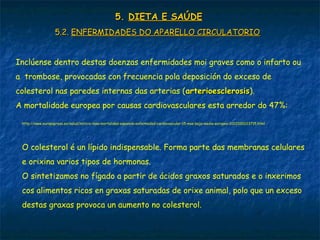 5.5. DIETA E SAÚDEDIETA E SAÚDE
5.2.5.2. ENFERMIDADES DO APARELLO CIRCULATORIOENFERMIDADES DO APARELLO CIRCULATORIO
Inclúense dentro destas doenzas enfermidades moi graves como o infarto ou
a trombose, provocadas con frecuencia pola deposición do exceso de
colesterol nas paredes internas das arterias (arterioesclerosisarterioesclerosis).
A mortalidade europea por causas cardiovasculares esta arredor do 47%:
http://www.europapress.es/salud/noticia-tasa-mortalidad-espanola-enfermedad-cardiovascular-15-mas-baja-media-europea-20121001113715.html
O colesterol é un lípido indispensable. Forma parte das membranas celulares
e orixina varios tipos de hormonas.
O sintetizamos no fígado a partir de ácidos graxos saturados e o inxerimos
cos alimentos ricos en graxas saturadas de orixe animal, polo que un exceso
destas graxas provoca un aumento no colesterol.
 