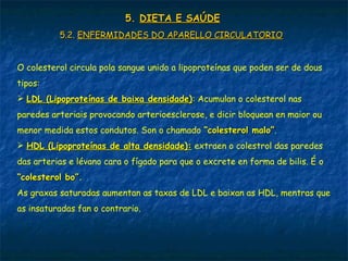 5.5. DIETA E SAÚDEDIETA E SAÚDE
5.2.5.2. ENFERMIDADES DO APARELLO CIRCULATORIOENFERMIDADES DO APARELLO CIRCULATORIO
O colesterol circula pola sangue unido a lipoproteínas que poden ser de dous
tipos:
 LDL (Lipoproteínas de baixa densidade)LDL (Lipoproteínas de baixa densidade): Acumulan o colesterol nas
paredes arteriais provocando arterioesclerose, e dicir bloquean en maior ou
menor medida estos condutos. Son o chamado “colesterol malo”“colesterol malo”.
 HDL (Lipoproteínas de alta densidade):HDL (Lipoproteínas de alta densidade): extraen o colestrol das paredes
das arterias e lévano cara o fígado para que o excrete en forma de bilis. É o
“colesterol bo”.“colesterol bo”.
As graxas saturadas aumentan as taxas de LDL e baixan as HDL, mentras que
as insaturadas fan o contrario.
 
