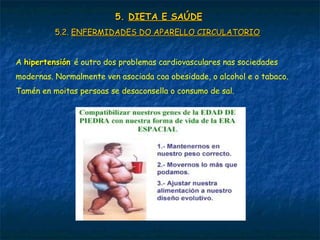 5.5. DIETA E SAÚDEDIETA E SAÚDE
5.2.5.2. ENFERMIDADES DO APARELLO CIRCULATORIOENFERMIDADES DO APARELLO CIRCULATORIO
A hipertensiónhipertensión é outro dos problemas cardiovasculares nas sociedades
modernas. Normalmente ven asociada coa obesidade, o alcohol e o tabaco.
Tamén en moitas persoas se desaconsella o consumo de sal.
 