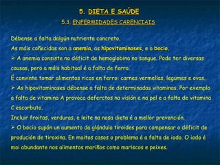 5.5. DIETA E SAÚDEDIETA E SAÚDE
5.3.5.3. ENFERMIDADES CARENCIAISENFERMIDADES CARENCIAIS
Débense a falta dalgún nutriente concreto.
As máis coñecidas son a anemiaanemia, as hipovitaminoseshipovitaminoses, e o bociobocio.
 A anemia consiste no déficit de hemoglobina no sangue. Pode ter diversas
causas, pero a máis habitual é a falta de ferro.
É convinte tomar alimentos ricos en ferro: carnes vermellas, legumes e ovos.
 As hipovitaminoses débense a falta de determinadas vitaminas. Por exemplo
a falta de vitamina A provoca deferctos na visión e na pel e a falta de vitamina
C escorbuto.
Incluir froitas, verduras, e leite na nosa dieta é a mellor prevención.
 O bocio supón un aumento da glándula tiroides para compensar o déficit de
produción de tiroxina. En moitos casos o problema é a falta de iodo. O iodo é
moi abundante nos alimentos mariños como mariscos e peixes.
 