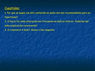 Cuestións:Cuestións:
1. Por que as augas cun alto contenido en sodio non son recomendables para un
hipertenso?
2. O bocio foi unha alteración moi frecuente na Galicia interior. Poderías dar
unha explicación convincente?
3. O colesterol é malo?. Razoa a túa resposta.
 