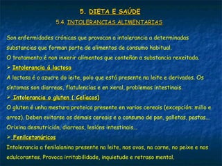 5.5. DIETA E SAÚDEDIETA E SAÚDE
5.4.5.4. INTOLERANCIAS ALIMENTARIASINTOLERANCIAS ALIMENTARIAS
Son enfermidades crónicas que provocan a intolerancia a determinadas
substancias que forman parte de alimentos de consumo habitual.
O tratamento é non inxerir alimentos que conteñan a substancia rexeitada.
 Intolerancia á lactosaIntolerancia á lactosa
A lactosa é o azucre do leite, polo que está presente na leite e derivados. Os
síntomas son diarreas, flatulencias e en xeral, problemas intestinais.
 Intolerancia o gluten ( Celíacos)Intolerancia o gluten ( Celíacos)
O gluten é unha mestura proteica presente en varios cereais (excepción: millo e
arroz). Deben evitarse os demais cereais e o consumo de pan, galletas, pastas...
Orixina desnutrición, diarreas, lesións intestinais...
 FenilcetonúricosFenilcetonúricos
Intolerancia a fenilalanina presente na leite, nos ovos, na carne, no peixe e nos
edulcorantes. Provoca irritabilidade, inquietude e retraso mental.
 