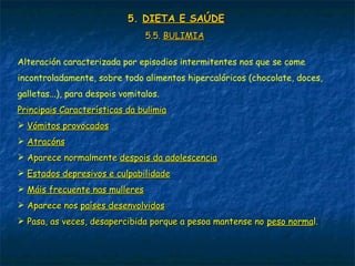 5.5. DIETA E SAÚDEDIETA E SAÚDE
5.5.5.5. BULIMIABULIMIA
Alteración caracterizada por episodios intermitentes nos que se come
incontroladamente, sobre todo alimentos hipercalóricos (chocolate, doces,
galletas...), para despois vomitalos.
Principais Características da bulimiaPrincipais Características da bulimia
 Vómitos provocadosVómitos provocados
 AtracónsAtracóns
 Aparece normalmenteAparece normalmente despois da adolescenciadespois da adolescencia
 Estados depresivos e culpabilidadeEstados depresivos e culpabilidade
 Máis frecuente nas mulleresMáis frecuente nas mulleres
 Aparece nosAparece nos países desenvolvidospaíses desenvolvidos
 Pasa, as veces, desapercibida porque a pesoa mantense noPasa, as veces, desapercibida porque a pesoa mantense no peso normapeso normal.l.
 