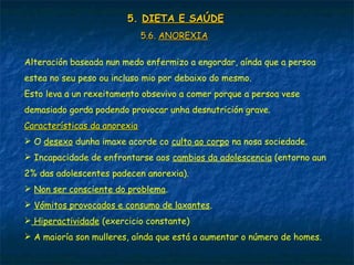 5.5. DIETA E SAÚDEDIETA E SAÚDE
5.6.5.6. ANOREXIAANOREXIA
Alteración baseada nun medo enfermizo a engordar, aínda que a persoa
estea no seu peso ou incluso mio por debaixo do mesmo.
Esto leva a un rexeitamento obsevivo a comer porque a persoa vese
demasiado gorda podendo provocar unha desnutrición grave.
Características da anorexiaCaracterísticas da anorexia
 O desexo dunha imaxe acorde co culto ao corpo na nosa sociedade.
 Incapacidade de enfrontarse aos cambios da adolescencia (entorno aun
2% das adolescentes padecen anorexia).
 Non ser consciente do problema.
 Vómitos provocados e consumo de laxantes.
 Hiperactividade (exercicio constante)
 A maioría son mulleres, aínda que está a aumentar o número de homes.
5.5. DIETA E SAÚDEDIETA E SAÚDE
 
