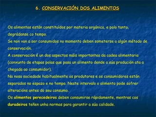 6.6. CONSERVACIÓN DOS ALIMENTOSCONSERVACIÓN DOS ALIMENTOS
Os alimentos están constituídos por materia orgánica, e polo tanto,
degrádanse co tempo.
Se non van a ser consumidos no momento deben someterse a algún método de
conservación.
A conservación é un dos aspectos máis importantes da cadea alimentaria
(conxunto de etapas polas que pasa un alimento dende a súa produción ata a
chegada ao consumidor).
Na nosa sociedade habitualmente os produtores e os consumidores están
separados no espazo e no tempo. Neste intervalo o alimento pode sofrer
alteracións antes do seu consumo.
Os alimentos perecedeirosalimentos perecedeiros deben consumirse rápidamente, mentras cos
duradeirosduradeiros teñen unha normas para garantir a súa calidade.
 