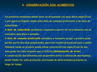 6.6. CONSERVACIÓN DOS ALIMENTOSCONSERVACIÓN DOS ALIMENTOS
Os produtos envasados deben levar un etiquetado cos seus datos específicos
e ata agora en España tamén unha data de consumo preferente e de data de
caducidade.
A data de caducidadedata de caducidade establece o momento a partir do cal o alimento non se
considera aptp para o consumo.
A data de consumo preferentedata de consumo preferente establece o momento en que o produto pode
perder parte das súas propiedades, pero non resulta prexudicial para a saúde.
Ademais cando un produto posúe unhas características específicas da súa
zona pode ter unha etiqueta que o reflicte (denominación de orixedenominación de orixe).
A conservación dos alimentos non só permite evitar a alteración dos mesmos,
senón tamén ter unha produción continuada de determinados produtos ao
longo do tempo.
 