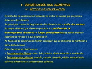 6.6. CONSERVACIÓN DOS ALIMENTOSCONSERVACIÓN DOS ALIMENTOS
6.1.6.1. MÉTODOS DE CONSERVACIÓNMÉTODOS DE CONSERVACIÓN
Os métodos de conservación baséanse en evitar as causas que provocan o
deterioro dun alimento.
As principais causas de degradación dun alimento son a acción das encimasacción das encimas
do propio alimento que alteran o produto, e a proliferación deproliferación de
microorganismos (bacterias e fungos principalmente)microorganismos (bacterias e fungos principalmente) que poden producir
substancias tóxicas e a súa degradación.
As técnicas de conservación tentan conseguir que os alimentos se manteñan a
salvo destes riscos.
Estas técnicas se clasifican en:
 Procedementos físicosProcedementos físicos: calor, frío, baleiro, deshidratación e irradiación.
 Procedementos químicosProcedementos químicos: salazón, curado, afumado, adobo, escabechado,
aditivos alimentarios e conservantes químicos.
 