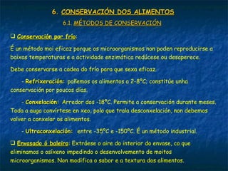 6.6. CONSERVACIÓN DOS ALIMENTOSCONSERVACIÓN DOS ALIMENTOS
6.1.6.1. MÉTODOS DE CONSERVACIÓNMÉTODOS DE CONSERVACIÓN
 Conservación por fríoConservación por frío:
É un método moi eficaz porque os microorganismos non poden reproducirse a
baixas temperaturas e a actividade enzimática redúcese ou desaperece.
Debe conservarse a cadea do frío para que sexa eficaz.
- Refrixeración:Refrixeración: poñemos os alimentos a 2-8ºC; constitúe unha
conservación por poucos días.
- Conxelación:Conxelación: Arredor dos -18ºC. Permite a conservación durante meses.
Toda a auga convírtese en xeo, polo que trala desconxelación, non debemos
volver a conxelar os alimentos.
- Ultraconxelación:Ultraconxelación: entre -35ºC e -150ºC. É un método industrial.
 Envasado ó baleiroEnvasado ó baleiro: Extráese o aire do interior do envase, co que
eliminamos o osíxeno impedindo o desenvolvemento de moitos
microorganismos. Non modifica o sabor e a textura dos alimentos.
 