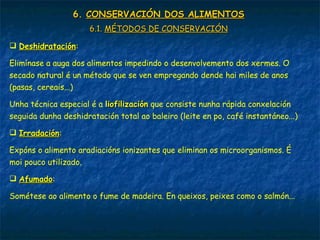 6.6. CONSERVACIÓN DOS ALIMENTOSCONSERVACIÓN DOS ALIMENTOS
6.1.6.1. MÉTODOS DE CONSERVACIÓNMÉTODOS DE CONSERVACIÓN
 DeshidrataciónDeshidratación:
Elimínase a auga dos alimentos impedindo o desenvolvemento dos xermes. O
secado natural é un método que se ven empregando dende hai miles de anos
(pasas, cereais...)
Unha técnica especial é a liofilizaciónliofilización que consiste nunha rápida conxelación
seguida dunha deshidratación total ao baleiro (leite en po, café instantáneo...)
 IrradaciónIrradación:
Expóns o alimento aradiacións ionizantes que eliminan os microorganismos. É
moi pouco utilizado.
 AfumadoAfumado:
Sométese ao alimento o fume de madeira. En queixos, peixes como o salmón...
 