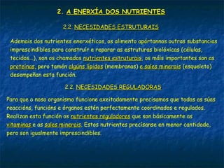 2.2. A ENERXÍA DOS NUTRIENTESA ENERXÍA DOS NUTRIENTES
2.2.2.2. NECESIDADES ESTRUTURAISNECESIDADES ESTRUTURAIS
Ademais dos nutrientes enerxéticos, os alimento apórtannos outras substancias
imprescindibles para construír e reparar as estruturas biolóxicas (células,
tecidos...), son os chamados nutrientes estruturaisnutrientes estruturais, os máis importantes son as
proteínasproteínas, pero tamén algúns lípidosalgúns lípidos (membranas) e sales mineraise sales minerais (esqueleto)
desempeñan esta función.
2.2.2.2. NECESIDADES REGULADORASNECESIDADES REGULADORAS
Para que o noso organismo funcione axeitadamente precisamos que todas as súas
reaccións, funcións e órganos estén perfectamente coordinados e regulados.
Realizan esta función os nutrientes reguladoresnutrientes reguladores que son básicamente as
vitaminasvitaminas e as sales mineraissales minerais. Estos nutrientes precísanse en menor cantidade,
pero son igualmente imprescindibles.
 