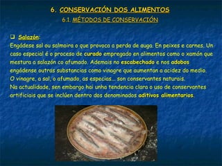 6.6. CONSERVACIÓN DOS ALIMENTOSCONSERVACIÓN DOS ALIMENTOS
6.1.6.1. MÉTODOS DE CONSERVACIÓNMÉTODOS DE CONSERVACIÓN
 SalazónSalazón:
Engádese sal ou salmoira o que provoca a perda de auga. En peixes e carnes. Un
caso especial é o proceso de curadocurado empregado en alimentos como o xamón que
mestura a salazón co afumado. Ademais no escabechadoescabechado e nos adobosadobos
engádense outras substancias como vinagre que aumentan a acidez do medio.
O vinagre, a sal, o afumado, as especias... son conservantes naturais.
Na actualidade, sen embargo hai unha tendencia clara o uso de conservantes
artificiais que se inclúen dentro dos denominados aditivos alimentariosaditivos alimentarios.
 