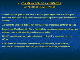 6.6. CONSERVACIÓN DOS ALIMENTOSCONSERVACIÓN DOS ALIMENTOS
6.2.6.2. ADITIVOS ALIMENTARIOSADITIVOS ALIMENTARIOS
Son substancias químicas sen valor nutritivo que se engaden os alimentos para
modificar algunha das súas características organolépticas ou para protexelos dos
xermes.
Actualmente a maioría dos produtos envasados ou preparados conteñen aditivos.
Denomínase IDA (Inxestión Diaria Admisible) á máxima cantidade de aditivos que
debemos inxerir diariamente sen risco para a saúde.
Na U.E. os aditivos están rexistrados baixo o código E e un número de tres
cifras.
Clasifícanse en: colorantes, conservantes, antioxidantes, estabilizantes,
acidulantes, correctores da acidez, potenciadores do sabor, edulcorantes...
 