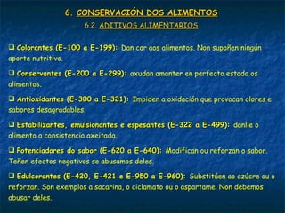 6.6. CONSERVACIÓN DOS ALIMENTOSCONSERVACIÓN DOS ALIMENTOS
6.2.6.2. ADITIVOS ALIMENTARIOSADITIVOS ALIMENTARIOS
 Colorantes (E-100 a E-199):Colorantes (E-100 a E-199): Dan cor aos alimentos. Non supoñen ningún
aporte nutritivo.
 Conservantes (E-200 a E-299):Conservantes (E-200 a E-299): axudan amanter en perfecto estado os
alimentos.
 Antioxidantes (E-300 a E-321):Antioxidantes (E-300 a E-321): Impiden a oxidación que provocan olores e
sabores desagradables.
 Estabilizantes, emulsionantes e espesantes (E-322 a E-499):Estabilizantes, emulsionantes e espesantes (E-322 a E-499): danlle o
alimento a consistencia axeitada.
 Potenciadores do sabor (E-620 a E-640):Potenciadores do sabor (E-620 a E-640): Modifican ou reforzan o sabor.
Teñen efectos negativos se abusamos deles.
 Edulcorantes (E-420, E-421 e E-950 a E-960):Edulcorantes (E-420, E-421 e E-950 a E-960): Substitúen ao azúcre ou o
reforzan. Son exemplos a sacarina, o ciclamato ou o aspartame. Non debemos
abusar deles.
 