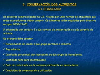 6.6. CONSERVACIÓN DOS ALIMENTOSCONSERVACIÓN DOS ALIMENTOS
6.3.6.3. ETIQUITADOETIQUITADO
Os produtos comercializados na U.E. ríxense por unha normas de etiquetado que
todos os produtores deben cumprir. Os alimentos veñen regulados pola directiva
europea 2000/13/CE.
O etiquetado dun produto é a súa tarxeta de presentación e a súa garantía de
calidade.
Na etiqueta debe constar:
 Denominación de venda: a que grupo pertence o alimento.
 Ingredentes.
 Cantidade porcentual dun ingredente ou dun grupo de ingredentes.
 Cantidade neta para preembalados.
 Data de caducidade ou de consumo preferente en perecederos.
 Condicións de conservación e utilización.
 