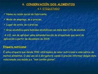 6.6. CONSERVACIÓN DOS ALIMENTOSCONSERVACIÓN DOS ALIMENTOS
6.3.6.3. ETIQUITADOETIQUITADO
 Nome ou razón social do fabricante.
 Modo de emprego, se o precisa.
 Lugar de orixe, se o precisa.
 Grao alcohólico para bebidas alcohólicas con máis dun 1,2% de alcohol.
A U.E. ven de aprobar unha estandarización do etiquetado que será de
aplicación a partir de decembro do 2014.
Etiqueta nutricionalEtiqueta nutricional
É unha etiqueta que dende 1992 infórmanos do valor nutricional e enerxético de
moitos alimentos. O seu uso só é obrigatorio cando é preciso informar dalgún dato
relacionado coa saúde p.e. “non contén gluten”.
 